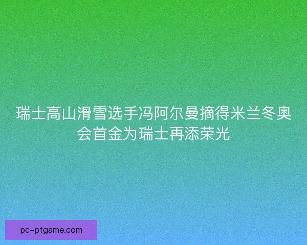 瑞士高山滑雪选手冯阿尔曼摘得米兰冬奥会首金为瑞士再添荣光