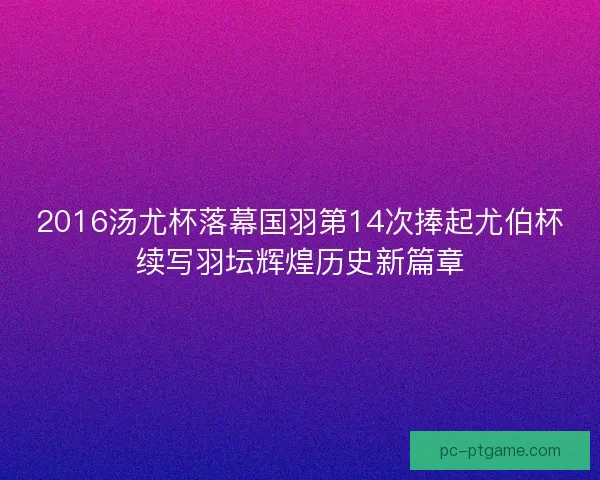2016汤尤杯落幕国羽第14次捧起尤伯杯续写羽坛辉煌历史新篇章 2016汤尤杯落幕国羽第14次捧起尤伯杯续写羽坛辉煌历史新篇章