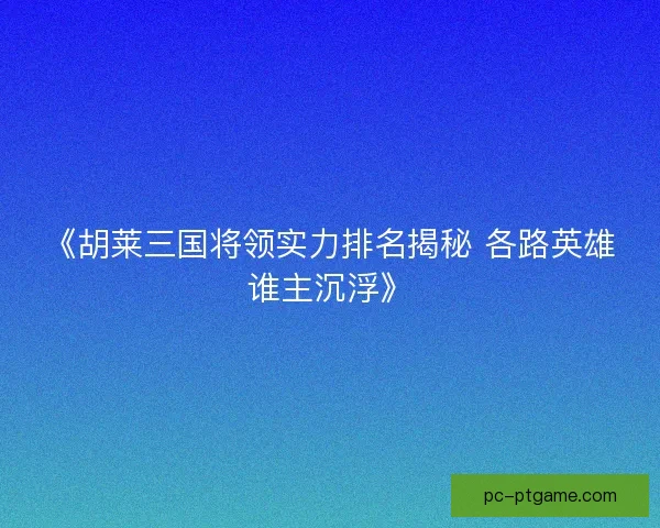 《胡莱三国将领实力排名揭秘 各路英雄谁主沉浮》