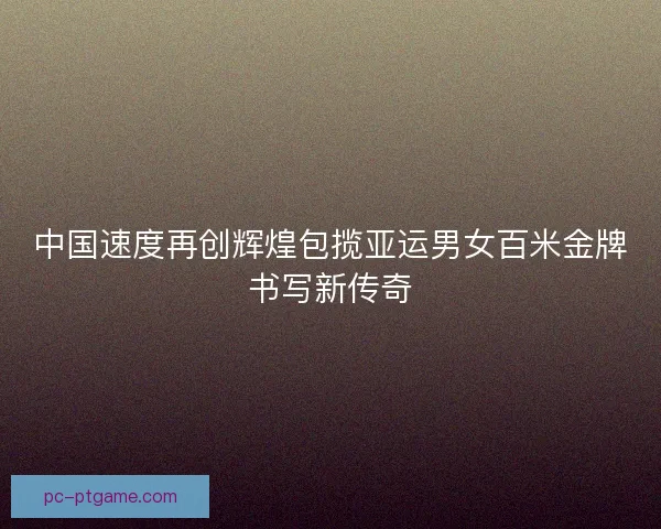 中国速度再创辉煌包揽亚运男女百米金牌书写新传奇