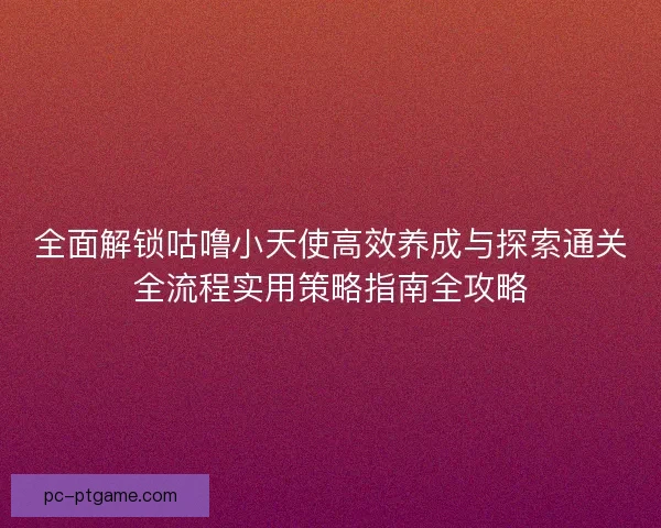 全面解锁咕噜小天使高效养成与探索通关全流程实用策略指南全攻略