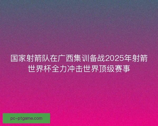 国家射箭队在广西集训备战2025年射箭世界杯全力冲击世界顶级赛事