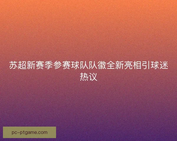 苏超新赛季参赛球队队徽全新亮相引球迷热议