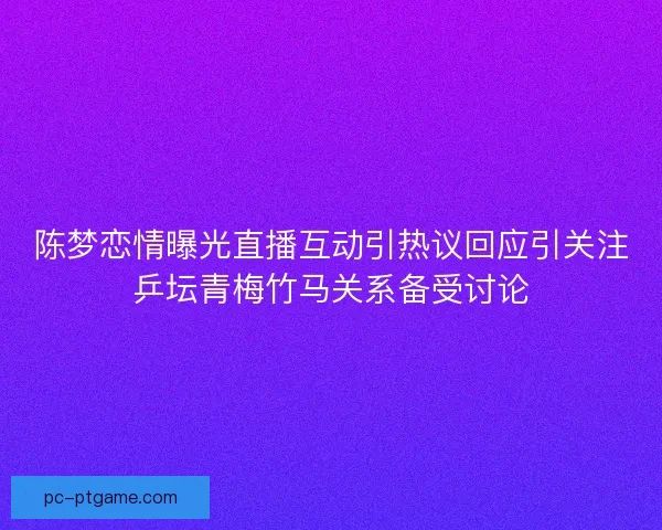 陈梦恋情曝光直播互动引热议回应引关注乒坛青梅竹马关系备受讨论