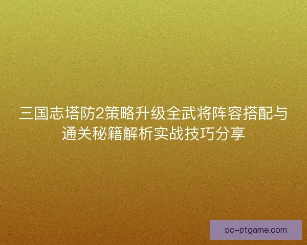 三国志塔防2策略升级全武将阵容搭配与通关秘籍解析实战技巧分享