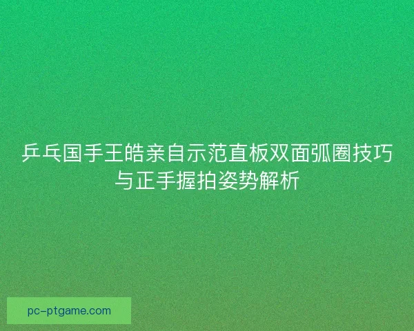 乒乓国手王皓亲自示范直板双面弧圈技巧与正手握拍姿势解析