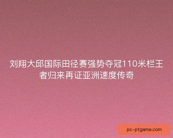 刘翔大邱国际田径赛强势夺冠110米栏王者归来再证亚洲速度传奇