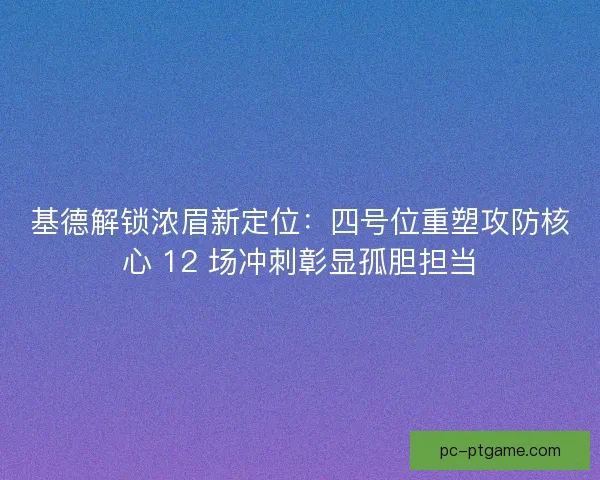 基德解锁浓眉新定位：四号位重塑攻防核心 12 场冲刺彰显孤胆担当