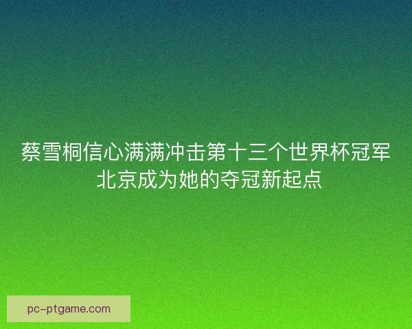 蔡雪桐信心满满冲击第十三个世界杯冠军 北京成为她的夺冠新起点