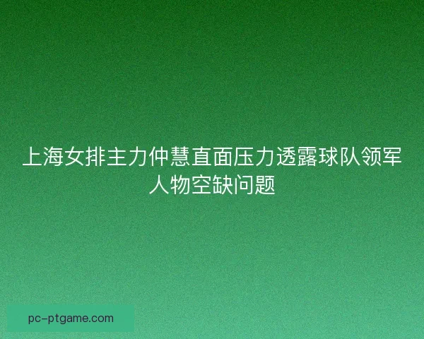 上海女排主力仲慧直面压力透露球队领军人物空缺问题