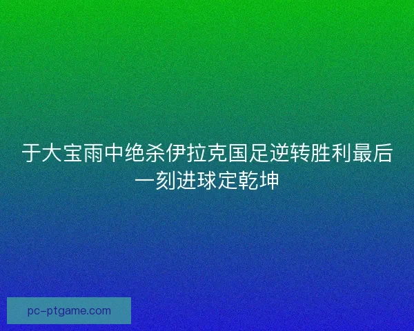 于大宝雨中绝杀伊拉克国足逆转胜利最后一刻进球定乾坤