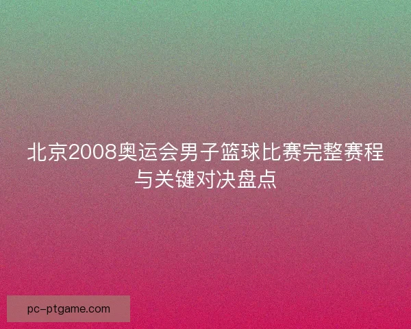 北京2008奥运会男子篮球比赛完整赛程与关键对决盘点