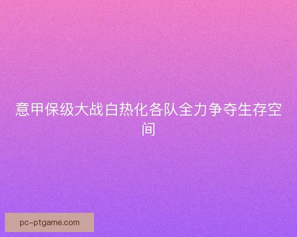 意甲保级大战白热化各队全力争夺生存空间