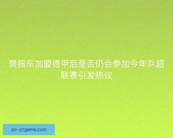 樊振东加盟德甲后是否仍会参加今年乒超联赛引发热议