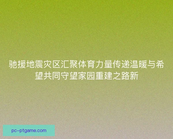 驰援地震灾区汇聚体育力量传递温暖与希望共同守望家园重建之路新