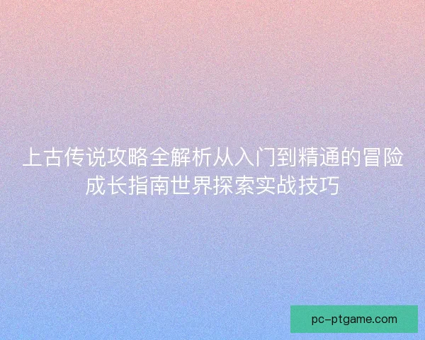 上古传说攻略全解析从入门到精通的冒险成长指南世界探索实战技巧