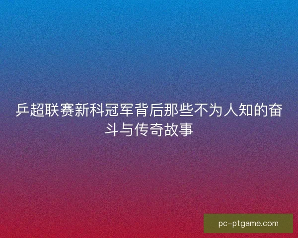 乒超联赛新科冠军背后那些不为人知的奋斗与传奇故事