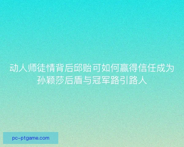 动人师徒情背后邱贻可如何赢得信任成为孙颖莎后盾与冠军路引路人