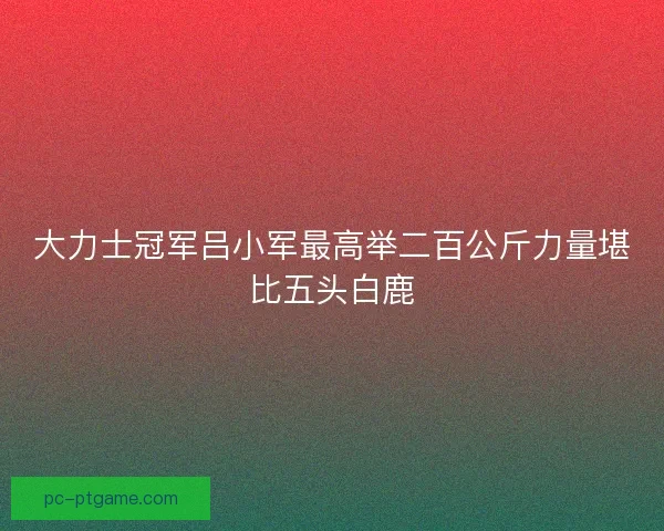 大力士冠军吕小军最高举二百公斤力量堪比五头白鹿 大力士冠军吕小军最高举二百公斤力量堪比五头白鹿