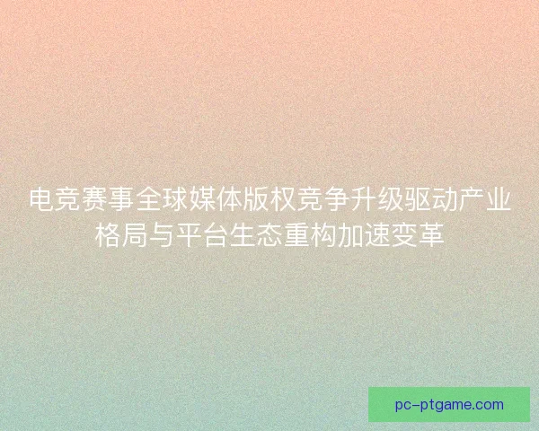 电竞赛事全球媒体版权竞争升级驱动产业格局与平台生态重构加速变革