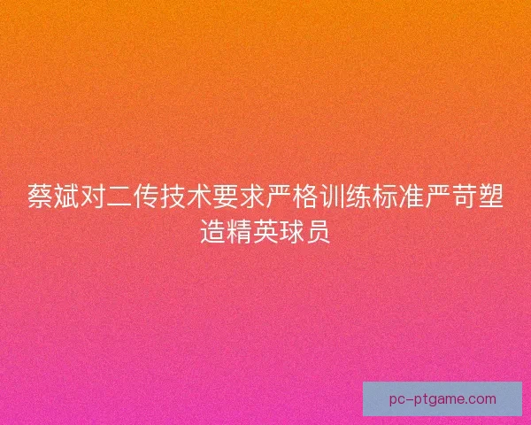蔡斌对二传技术要求严格训练标准严苛塑造精英球员 蔡斌对二传技术要求严格训练标准严苛塑造精英球员
