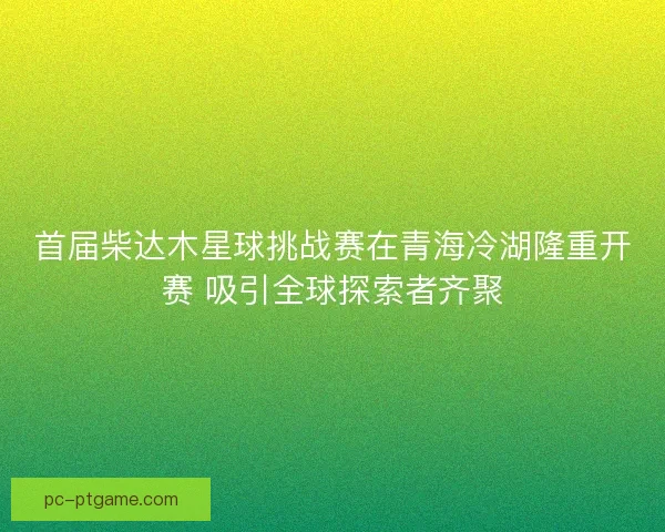 首届柴达木星球挑战赛在青海冷湖隆重开赛 吸引全球探索者齐聚 首届柴达木星球挑战赛在青海冷湖隆重开赛 吸引全球探索者齐聚
