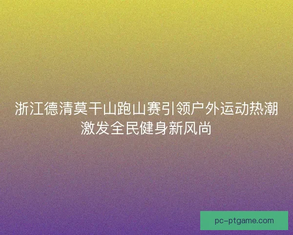 浙江德清莫干山跑山赛引领户外运动热潮激发全民健身新风尚
