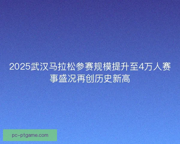 2025武汉马拉松参赛规模提升至4万人赛事盛况再创历史新高