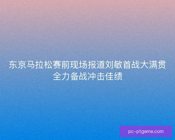 东京马拉松赛前现场报道刘敏首战大满贯全力备战冲击佳绩