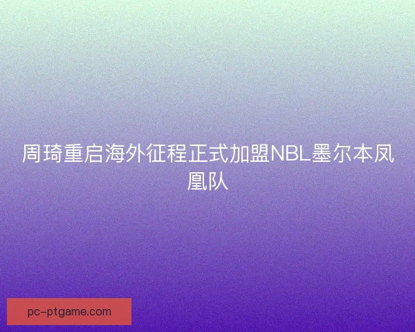 周琦重启海外征程正式加盟NBL墨尔本凤凰队