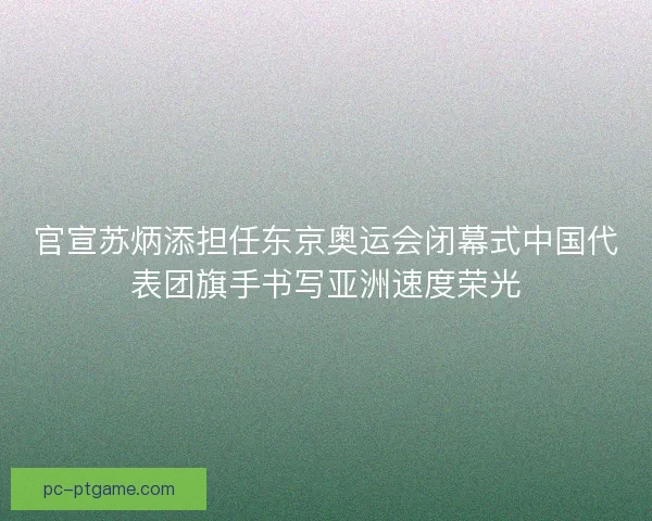官宣苏炳添担任东京奥运会闭幕式中国代表团旗手书写亚洲速度荣光
