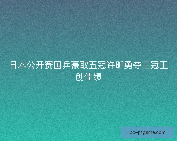 日本公开赛国乒豪取五冠许昕勇夺三冠王创佳绩