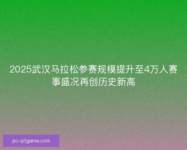 2025武汉马拉松参赛规模提升至4万人赛事盛况再创历史新高