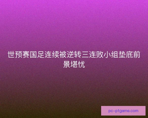 世预赛国足连续被逆转三连败小组垫底前景堪忧