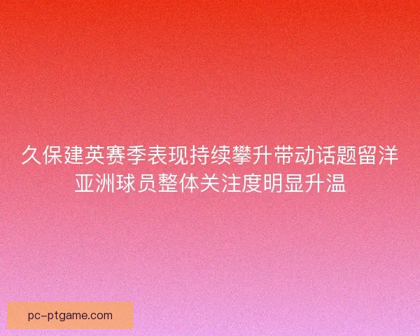 久保建英赛季表现持续攀升带动话题留洋亚洲球员整体关注度明显升温