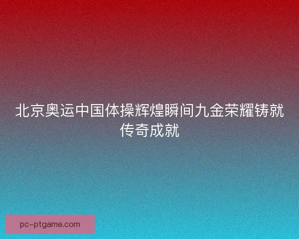 北京奥运中国体操辉煌瞬间九金荣耀铸就传奇成就