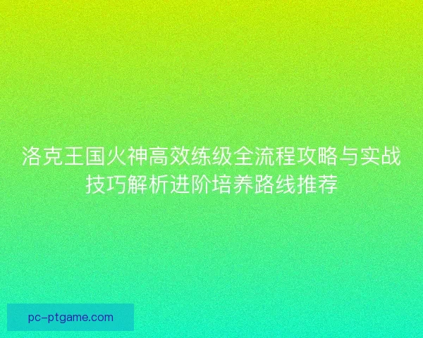 洛克王国火神高效练级全流程攻略与实战技巧解析进阶培养路线推荐